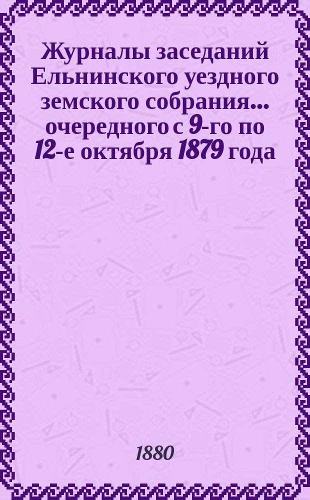 Журналы заседаний Ельнинского уездного земского собрания... ... очередного с 9-го по 12-е октября 1879 года