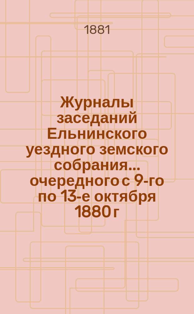 Журналы заседаний Ельнинского уездного земского собрания... ... очередного с 9-го по 13-е октября 1880 г. и чрезвычайного 8 марта 1881 г.