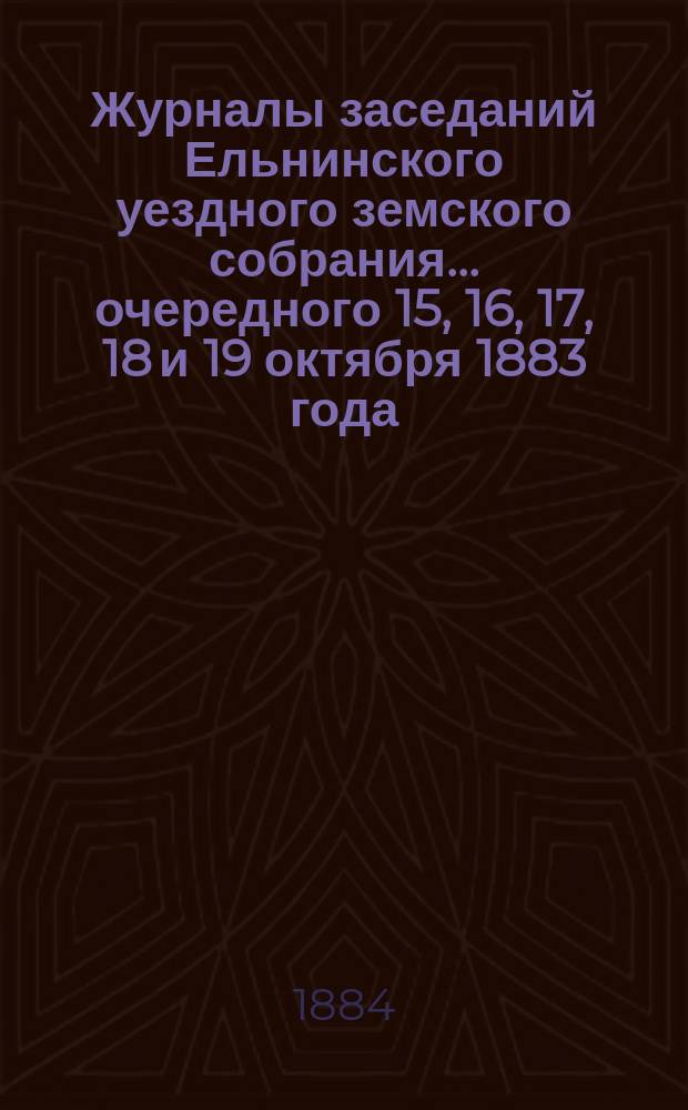 Журналы заседаний Ельнинского уездного земского собрания... ... очередного 15, 16, 17, 18 и 19 октября 1883 года