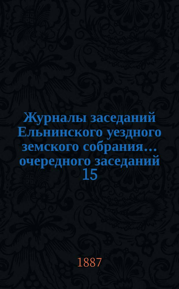 Журналы заседаний Ельнинского уездного земского собрания... ... очередного заседаний 15, 16, 17 и 18 октября 1886 г.
