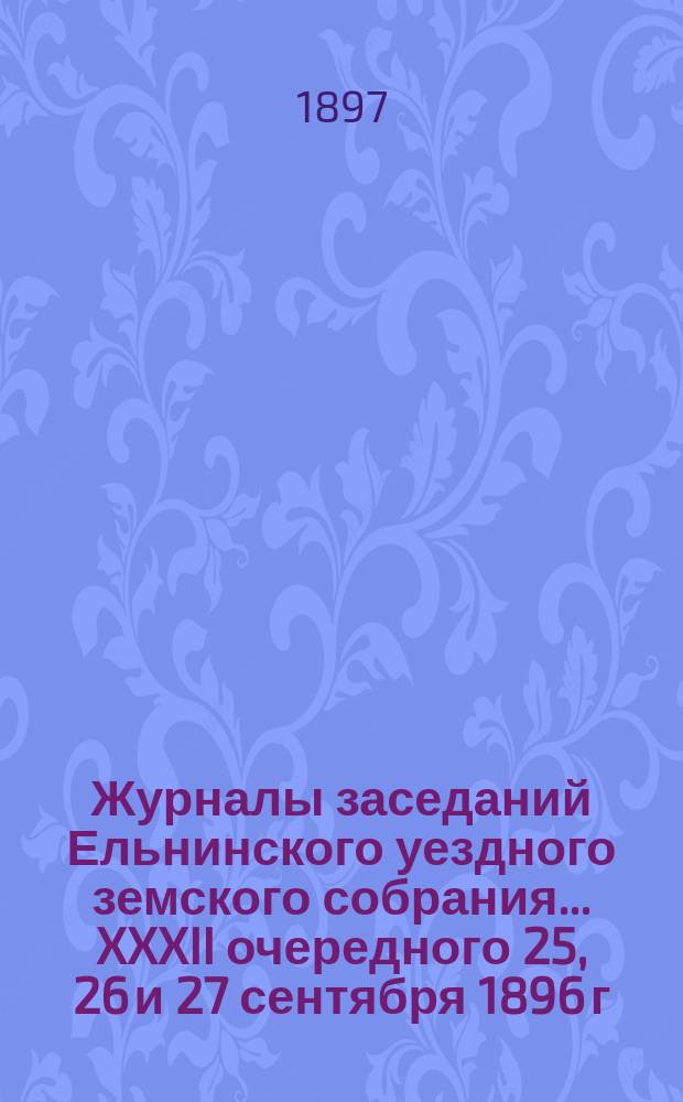 Журналы заседаний Ельнинского уездного земского собрания... ... XXXII очередного 25, 26 и 27 сентября 1896 г.