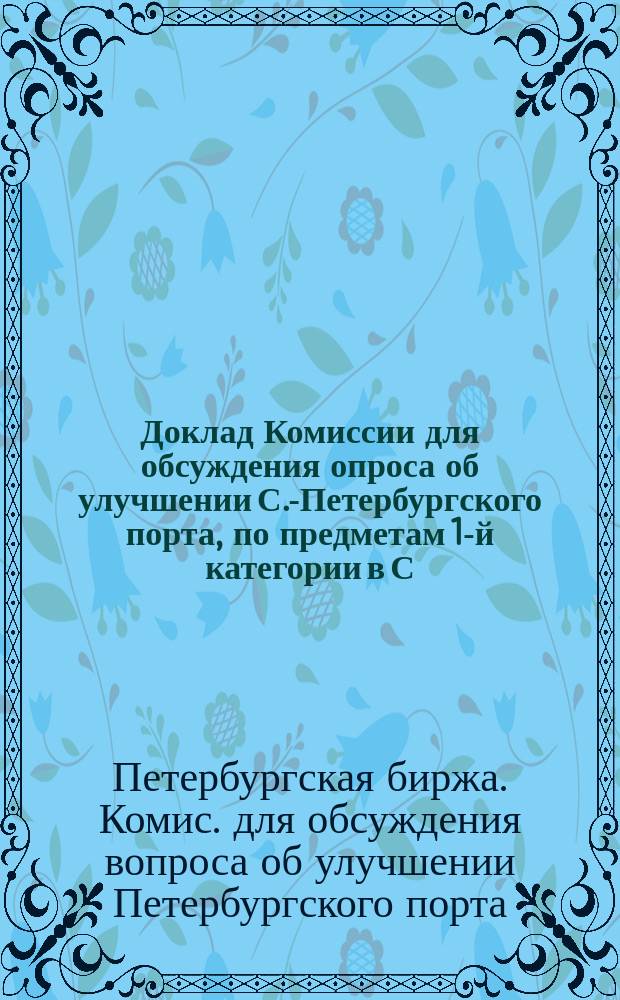Доклад Комиссии для обсуждения опроса об улучшении С.-Петербургского порта, по предметам 1-й категории в С.-Петербургский биржевой комитет. С.-Петербург, марта 14 дня 1872 г.