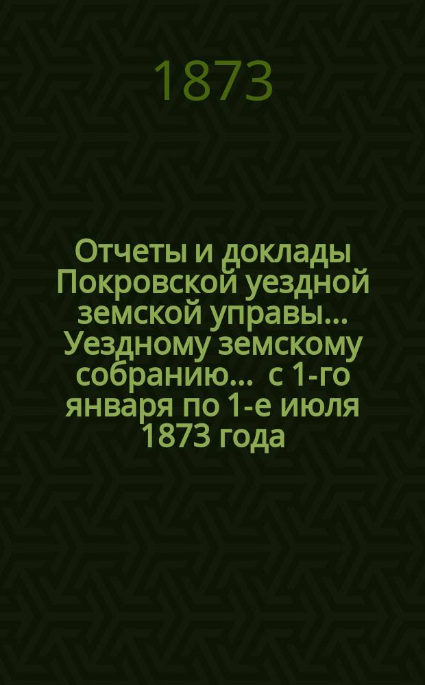 Отчеты и доклады Покровской уездной земской управы... Уездному земскому собранию... ... [с 1-го января по 1-е июля 1873 года]