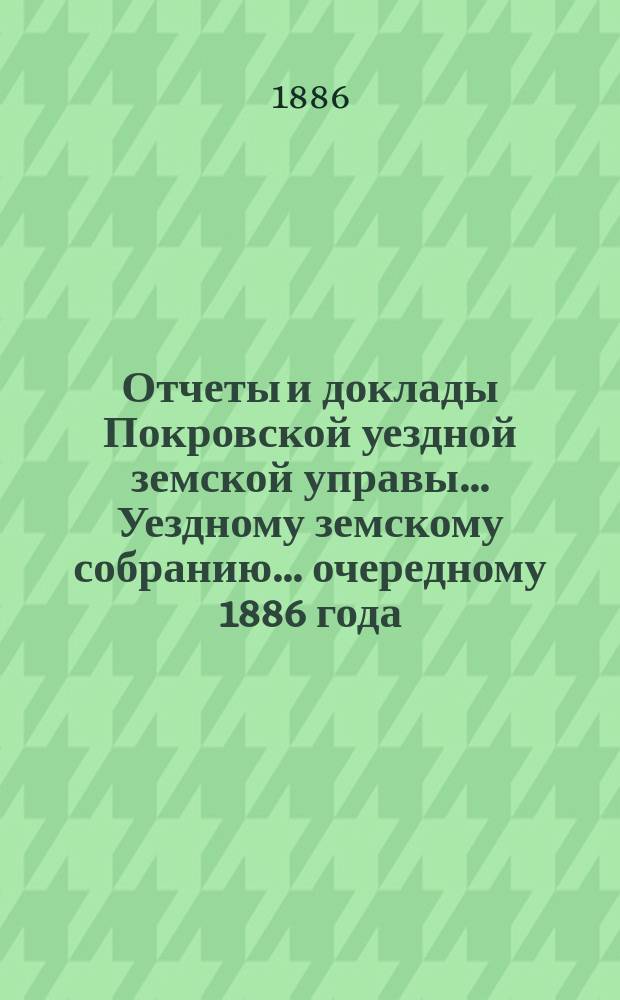 Отчеты и доклады Покровской уездной земской управы... Уездному земскому собранию... ... очередному 1886 года