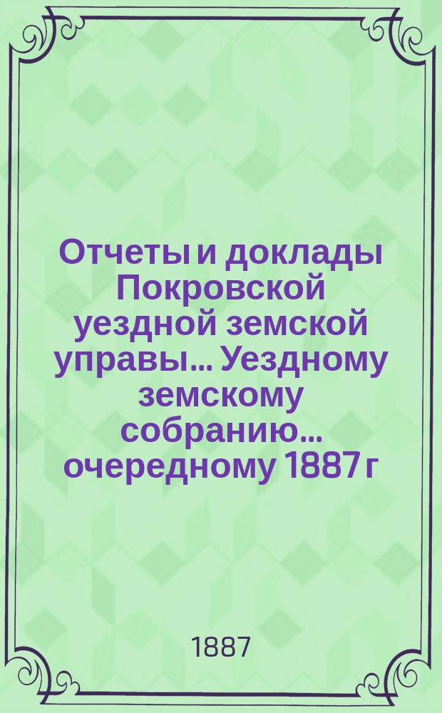 Отчеты и доклады Покровской уездной земской управы... Уездному земскому собранию... ... очередному 1887 г.