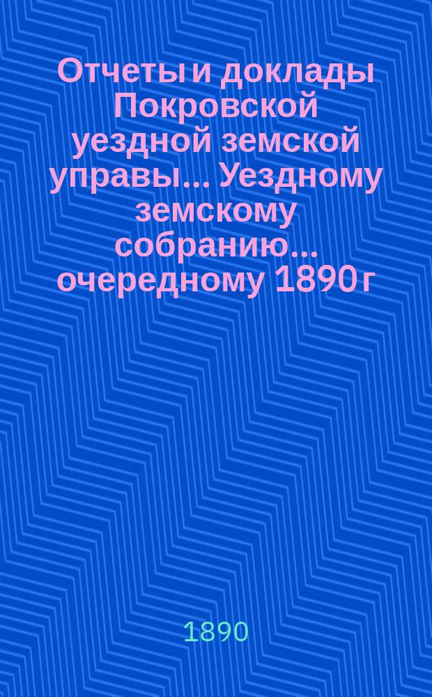 Отчеты и доклады Покровской уездной земской управы... Уездному земскому собранию... ... очередному 1890 г.