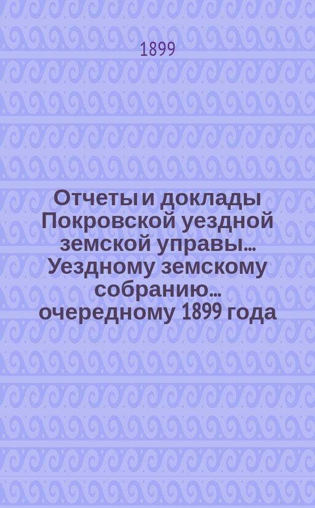Отчеты и доклады Покровской уездной земской управы... Уездному земскому собранию... ... очередному 1899 года