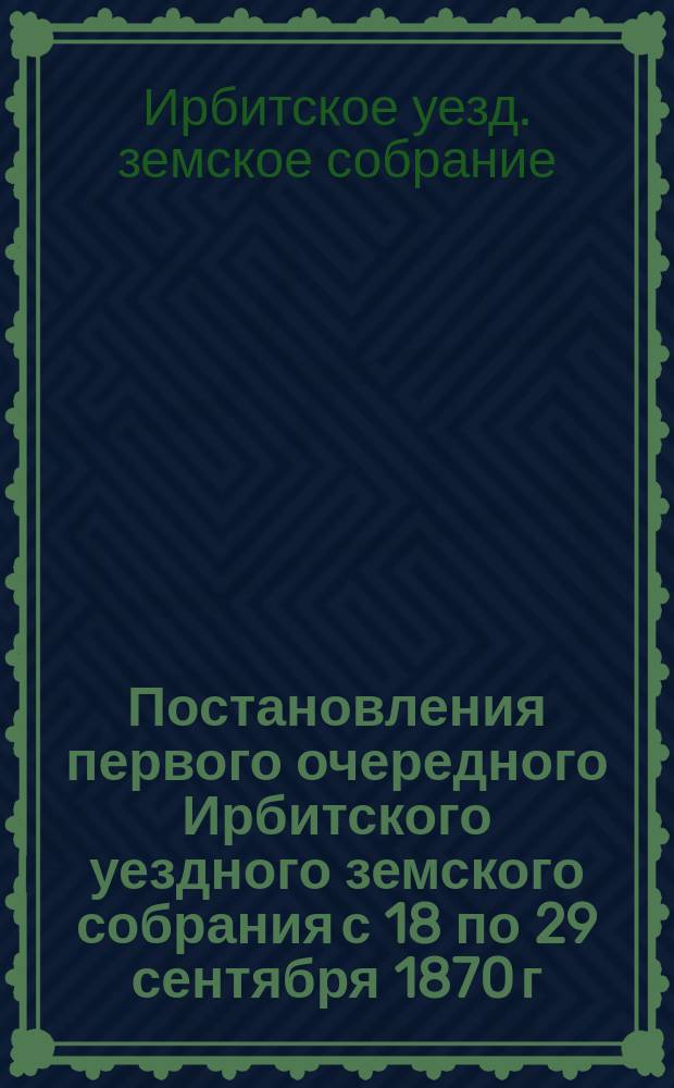 Постановления первого очередного Ирбитского уездного земского собрания с 18 по 29 сентября 1870 г. с докладами Управы и другими приложениями