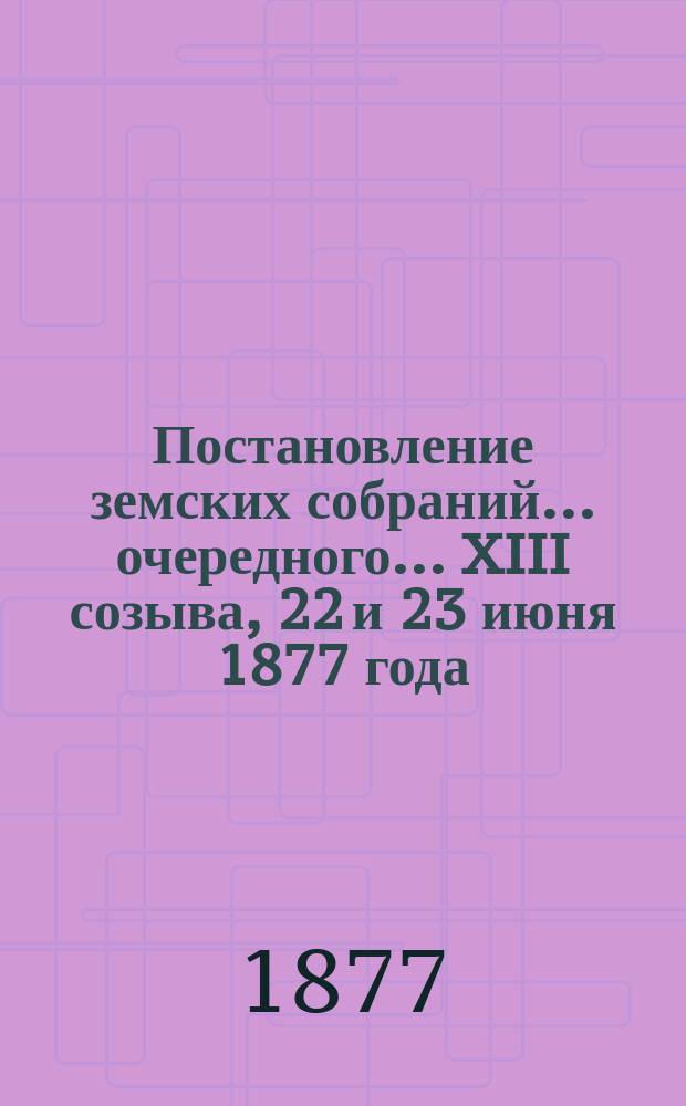 Постановление земских собраний... ... очередного... XIII созыва, 22 и 23 июня 1877 года