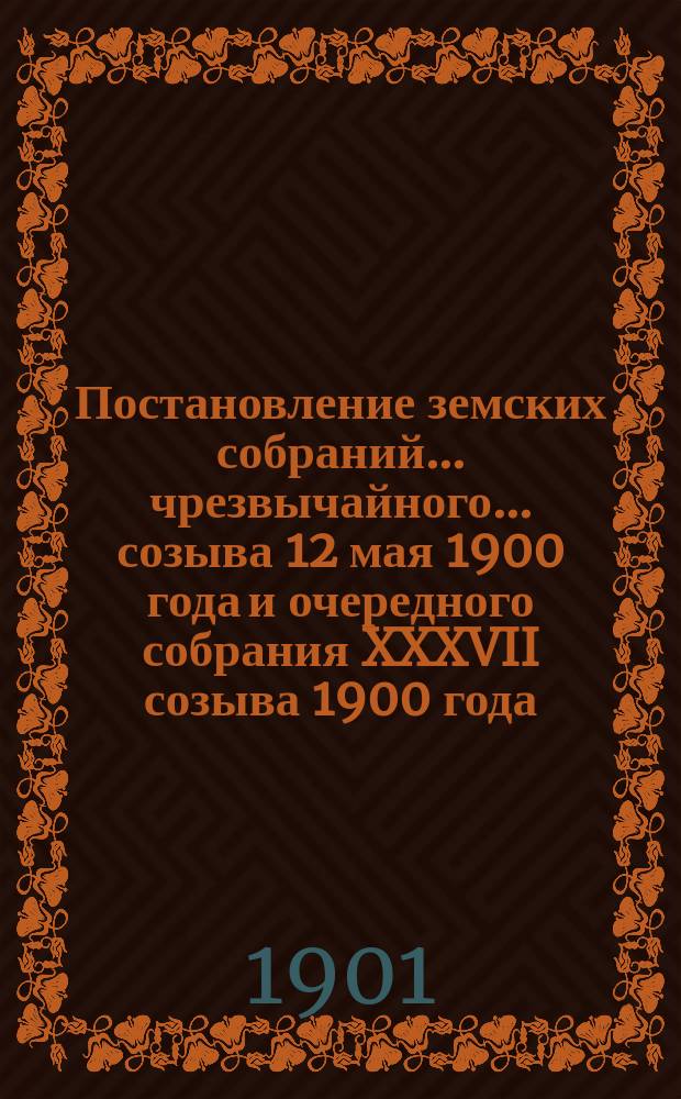 Постановление земских собраний... ... чрезвычайного... созыва 12 мая 1900 года и очередного собрания XXXVII созыва 1900 года