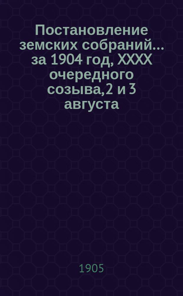 Постановление земских собраний... ... за 1904 год, XXXX очередного созыва, 2 и 3 августа