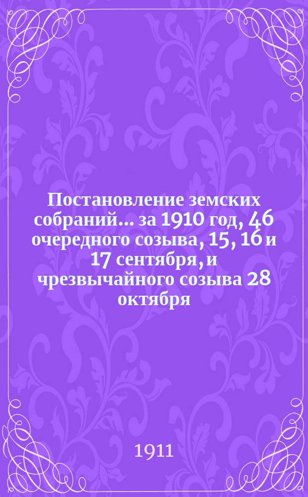 Постановление земских собраний... ... за 1910 год, 46 очередного созыва, 15, 16 и 17 сентября, и чрезвычайного созыва 28 октября