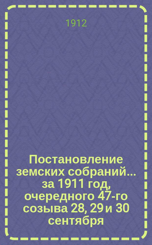 Постановление земских собраний... ... за 1911 год, очередного 47-го созыва 28, 29 и 30 сентября, и чрезвычайных: созыва 11 февраля, 15 июня и 10 ноября