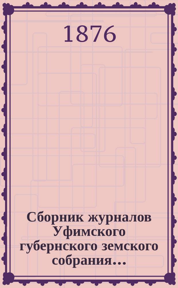 Сборник журналов Уфимского губернского земского собрания.. : С прил. докладов Губернской управы... 1-го очередного... с 16-го января по 6-е февраля 1876 года