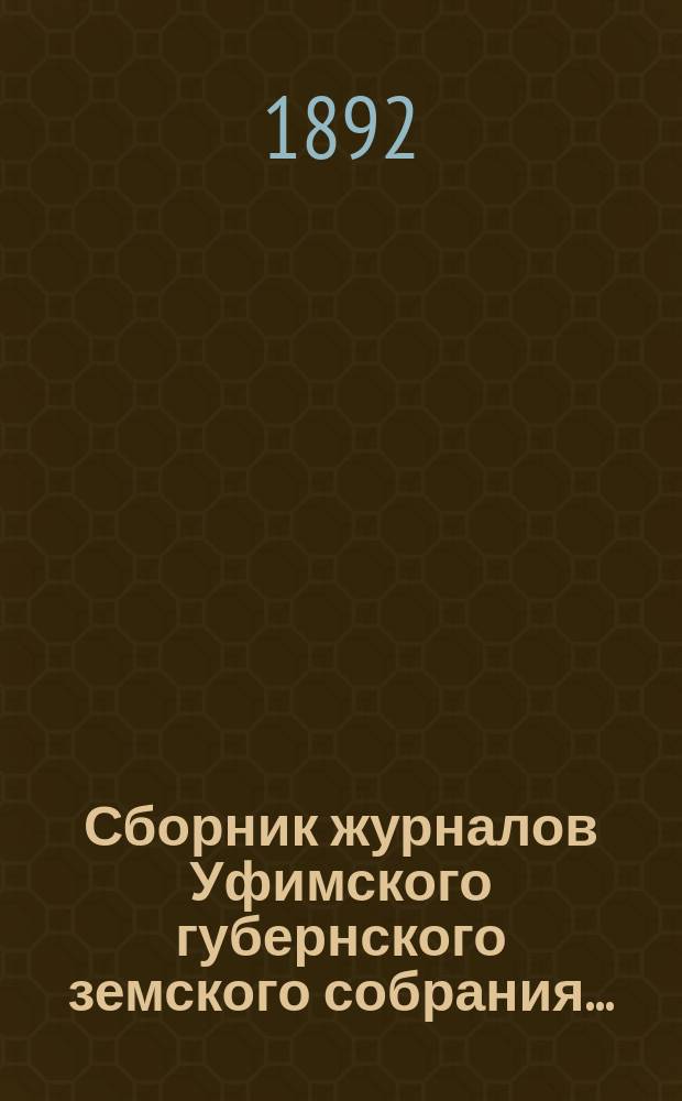 Сборник журналов Уфимского губернского земского собрания.. : С прил. докладов Губернской управы... XVII, XVIII и XIX чрезвычайных... 1892 г.