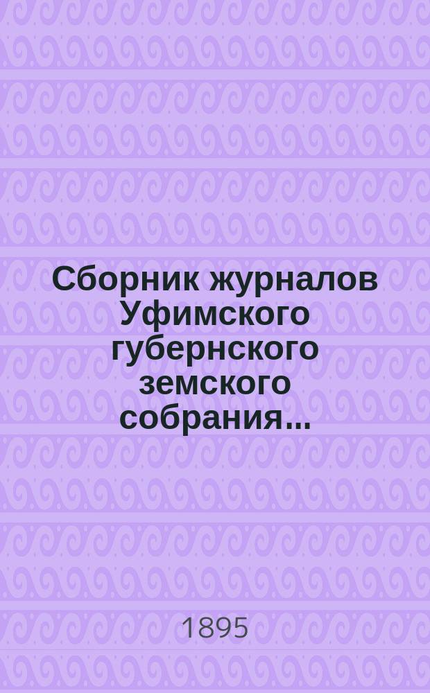 Сборник журналов Уфимского губернского земского собрания.. : С прил. докладов Губернской управы... XX очередное... 1894 года : XX очередное... 1894 года, XXIII и XXIV чрезвычайные... 1894/5 г.