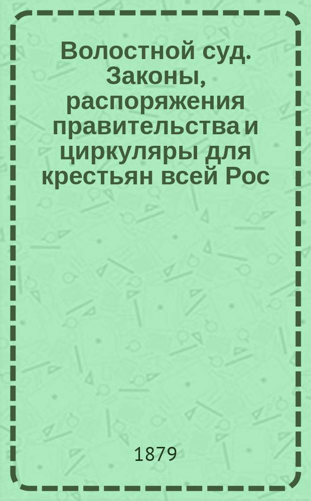 Волостной суд. Законы, распоряжения правительства и циркуляры для крестьян всей Рос. империи (их суд, права и обязанности) : Руководство для крестьян всех наименований, волостных правлений, сельск. и волостных сходов, должностных лиц... по Положению о сельск. состоянии изд. 1876 г. со всеми позднейш. узаконен. и разъясн. и по др. томам Св. зак. и положениям Глав. ком. по устройству сельск. состояния : В 3 ч