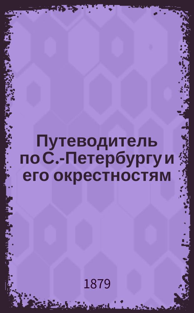 Путеводитель по С.-Петербургу и его окрестностям : С.-Петербург и его окрестности: Царское Село, Павловск, Петергоф и др. С прил. подробного плана С.-Петербурга. [Год 1]-. [Год 1]