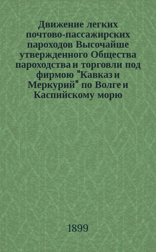Движение легких почтово-пассажирских пароходов Высочайше утвержденного Общества пароходства и торговли под фирмою "Кавказ и Меркурий" по Волге и Каспийскому морю. ... на навигацию 1899 г.