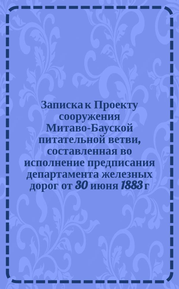 Записка к Проекту сооружения Митаво-Бауской питательной ветви, составленная во исполнение предписания департамента железных дорог от 30 июня 1883 г. за № 5552