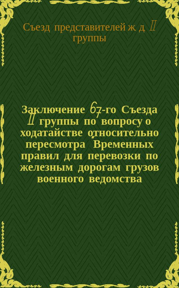 Заключение 67-го Съезда II группы по вопросу о ходатайстве относительно пересмотра "Временных правил для перевозки по железным дорогам грузов военного ведомства, отправляемых в виде запасов до сдачи их в войска"