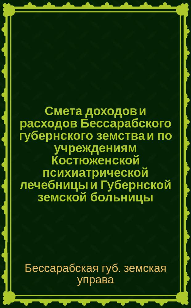 Смета доходов и расходов Бессарабского губернского земства и по учреждениям Костюженской психиатрической лечебницы и Губернской земской больницы...