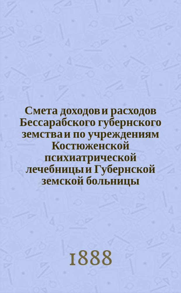 Смета доходов и расходов Бессарабского губернского земства и по учреждениям Костюженской психиатрической лечебницы и Губернской земской больницы... на 1888 год : на 1888 год ; Доклады Губернской земской управы и постановления чрезвычайного Губернского земского собрания 30 марта 1888 года