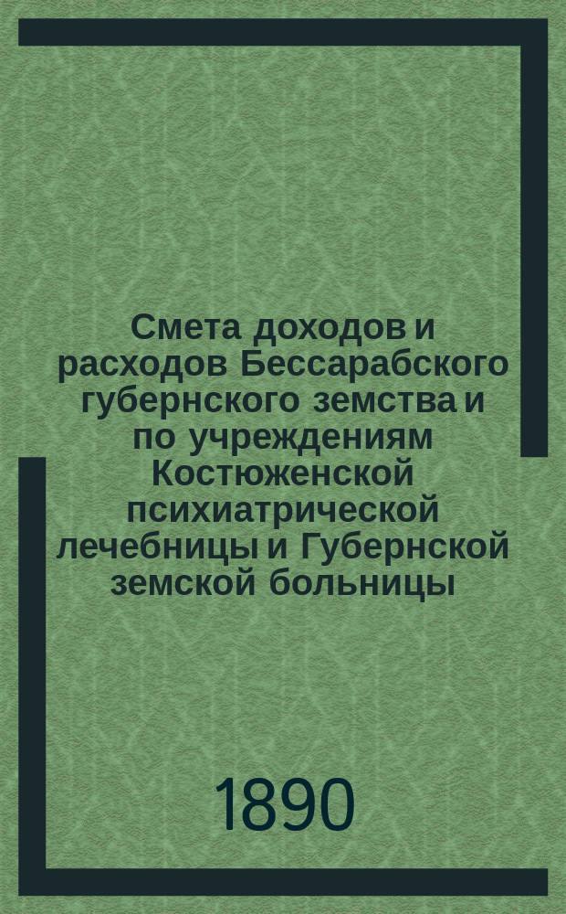 Смета доходов и расходов Бессарабского губернского земства и по учреждениям Костюженской психиатрической лечебницы и Губернской земской больницы... на 1890 год : на 1890 год ; Постановления чрезвычайного Губернского земского собрания 9 апреля 1890 года. Денежный отчет Управы за 1889 год