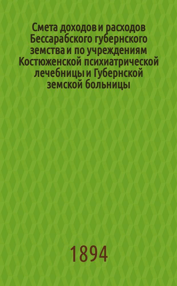 Смета доходов и расходов Бессарабского губернского земства и по учреждениям Костюженской психиатрической лечебницы и Губернской земской больницы... на 1894 год : на 1894 год и денежный отчет Бессарабской губернской земской управы за 1893 год