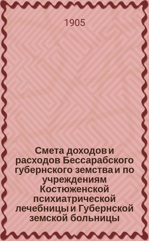 Смета доходов и расходов Бессарабского губернского земства и по учреждениям Костюженской психиатрической лечебницы и Губернской земской больницы... на 1905 год