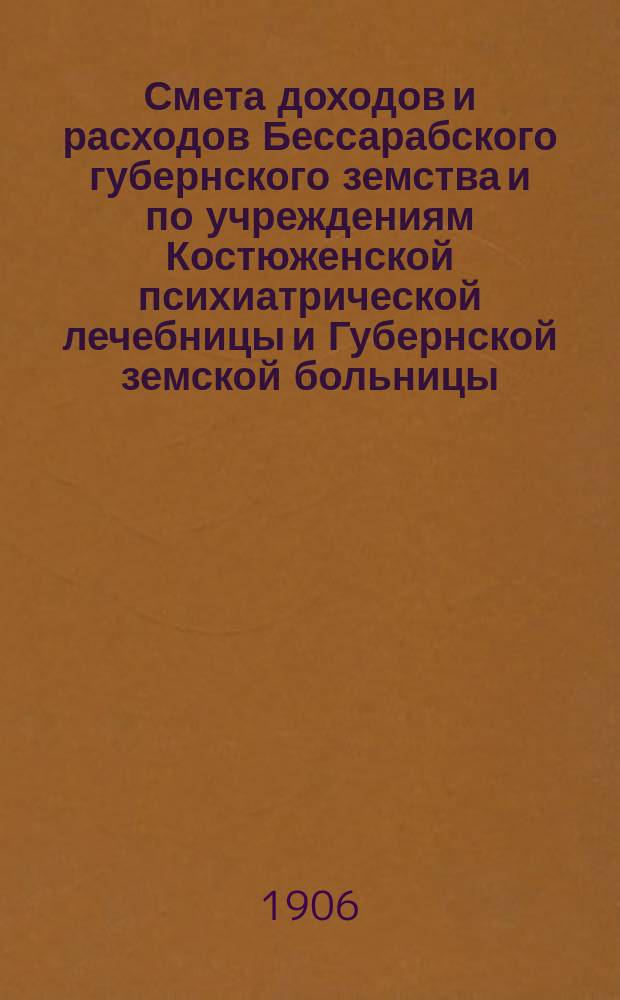 Смета доходов и расходов Бессарабского губернского земства и по учреждениям Костюженской психиатрической лечебницы и Губернской земской больницы... на 1906 год