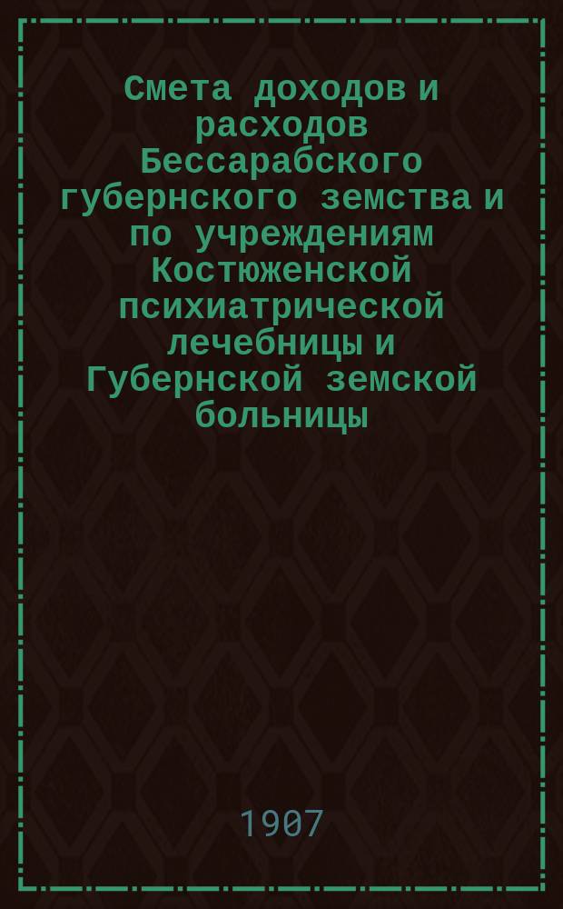 Смета доходов и расходов Бессарабского губернского земства и по учреждениям Костюженской психиатрической лечебницы и Губернской земской больницы... на 1907 год