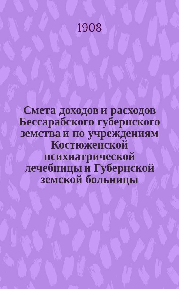 Смета доходов и расходов Бессарабского губернского земства и по учреждениям Костюженской психиатрической лечебницы и Губернской земской больницы... на 1908 год