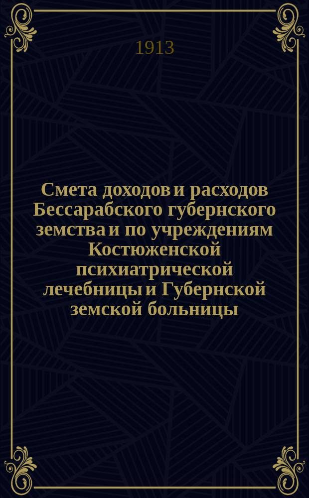 Смета доходов и расходов Бессарабского губернского земства и по учреждениям Костюженской психиатрической лечебницы и Губернской земской больницы... на 1913 год