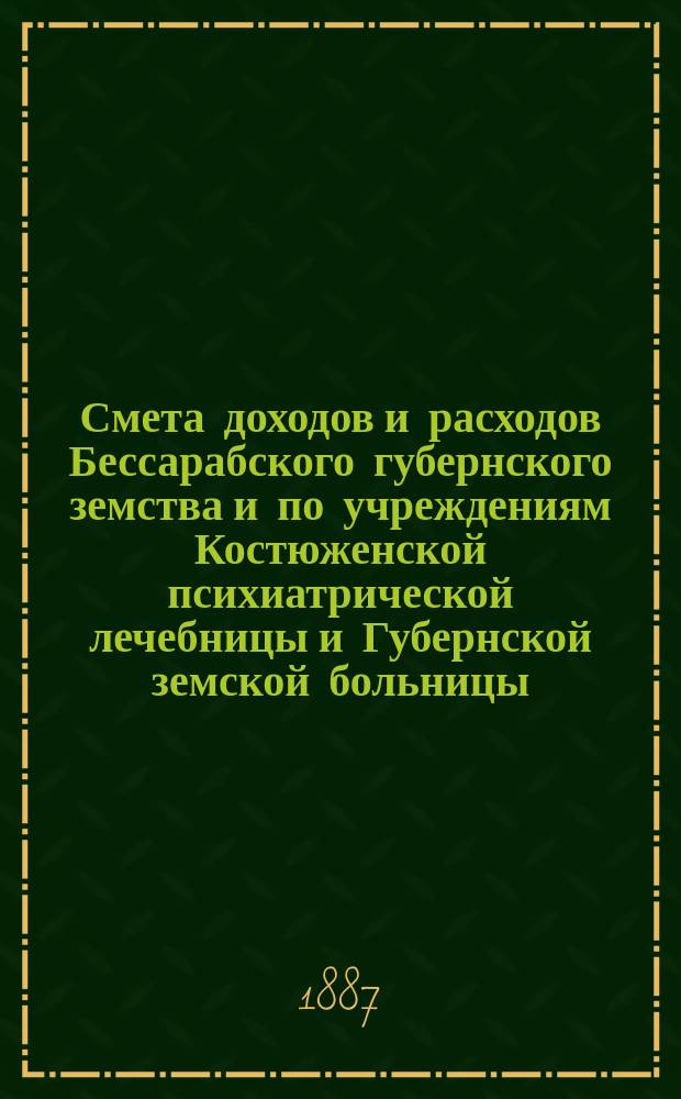 Смета доходов и расходов Бессарабского губернского земства и по учреждениям Костюженской психиатрической лечебницы и Губернской земской больницы... на 1887 год : на 1887 год ; Доклад Губернской земской управы и постановления чрезвычайного Губернского земского собрания 27 и 28 марта 1887 года