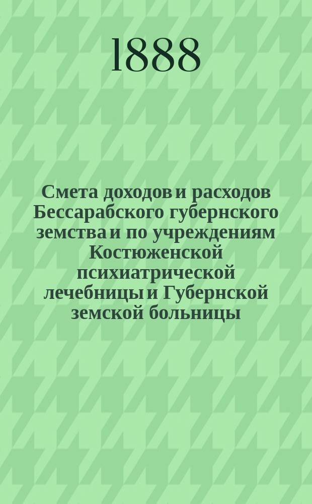 Смета доходов и расходов Бессарабского губернского земства и по учреждениям Костюженской психиатрической лечебницы и Губернской земской больницы... на 1888 год : на 1888 год ; Доклады Губернской земской управы и постановления чрезвычайного Губернского земского собрания 30 марта 1888 года