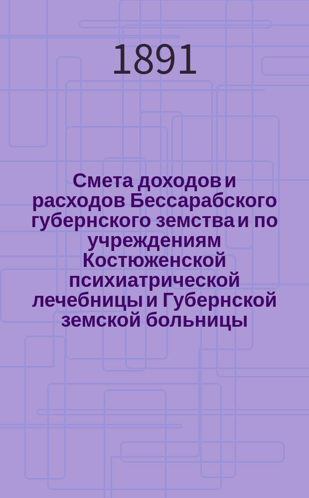 Смета доходов и расходов Бессарабского губернского земства и по учреждениям Костюженской психиатрической лечебницы и Губернской земской больницы... на 1891 год : на 1891 год ; Денежный отчет Губернской Земской управы за 1890 год