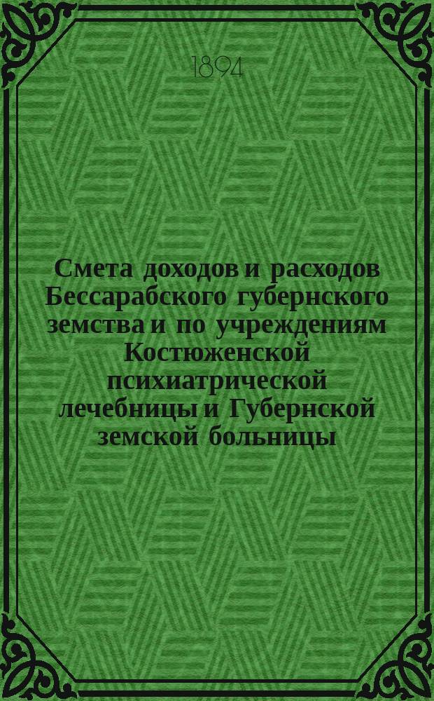 Смета доходов и расходов Бессарабского губернского земства и по учреждениям Костюженской психиатрической лечебницы и Губернской земской больницы... на 1894 год : на 1894 год и денежный отчет Бессарабской губернской земской управы за 1893 год