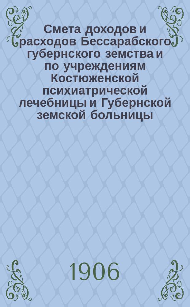 Смета доходов и расходов Бессарабского губернского земства и по учреждениям Костюженской психиатрической лечебницы и Губернской земской больницы... на 1906 год