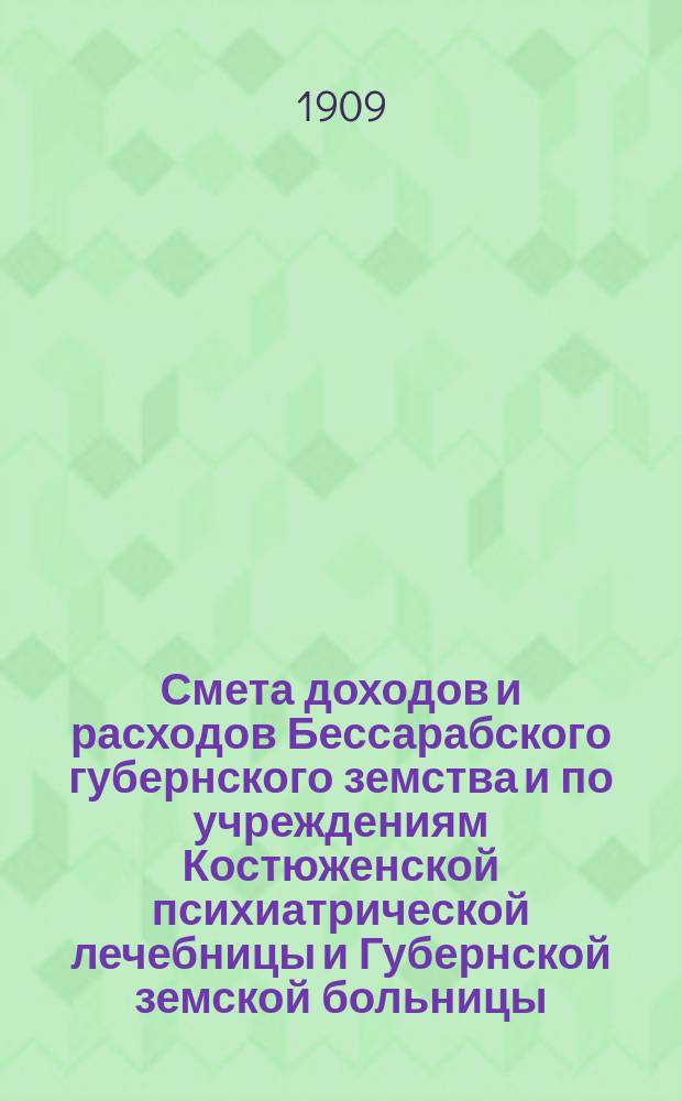 Смета доходов и расходов Бессарабского губернского земства и по учреждениям Костюженской психиатрической лечебницы и Губернской земской больницы... на 1909 год