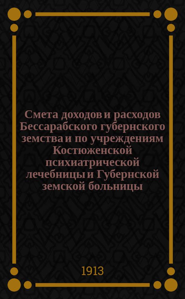 Смета доходов и расходов Бессарабского губернского земства и по учреждениям Костюженской психиатрической лечебницы и Губернской земской больницы... на 1913 год