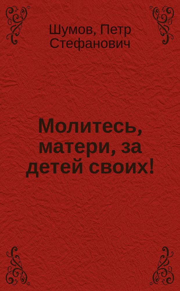 Молитесь, матери, за детей своих! : (Из кн.: "Сборник поучений" свящ. о. П. Шумова)