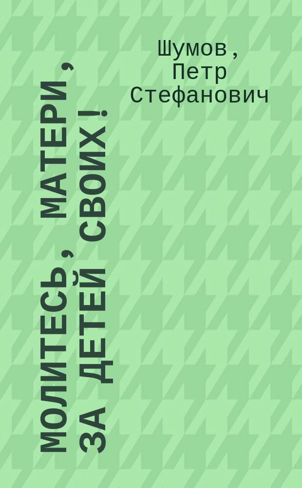 Молитесь, матери, за детей своих! : (Из кн.: "Сборник поучений" свящ. о. П. Шумова)