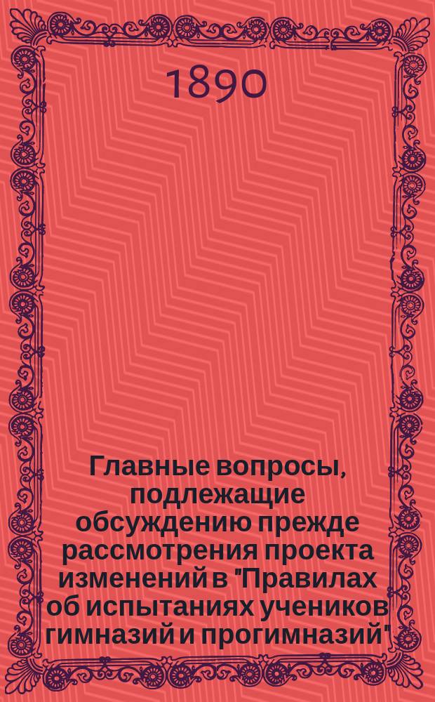 Главные вопросы, подлежащие обсуждению прежде рассмотрения проекта изменений в "Правилах об испытаниях учеников гимназий и прогимназий", утвержденных 8-го декабря 1872 г.