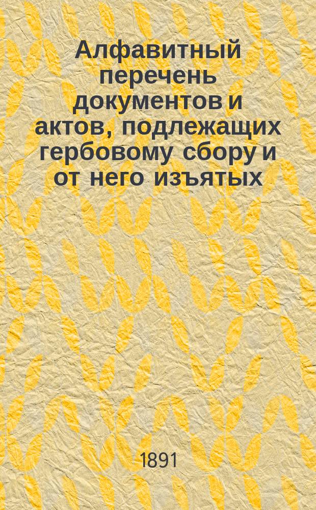 Алфавитный перечень документов и актов, подлежащих гербовому сбору и от него изъятых, составленный для руководства при применении Устава о гербовом сборе, издания 1886 г. и изменений к оному