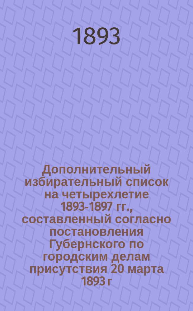 Дополнительный избирательный список на четырехлетие 1893-1897 гг., составленный согласно постановления Губернского по городским делам присутствия 20 марта 1893 г.