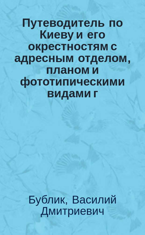 Путеводитель по Киеву и его окрестностям с адресным отделом, планом и фототипическими видами г. Киева