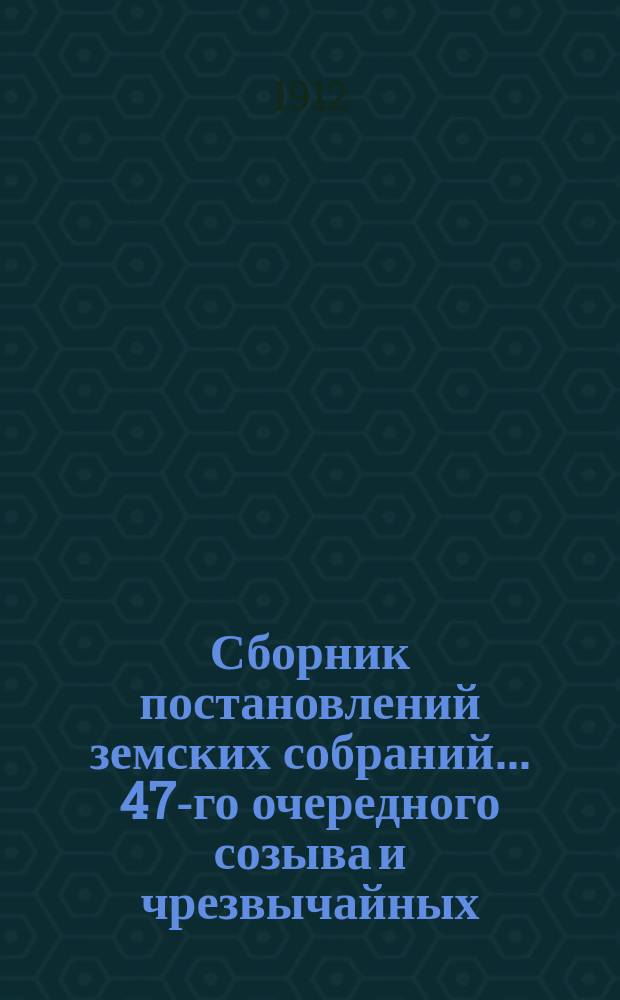 Сборник постановлений земских собраний... 47-го очередного созыва и чрезвычайных: 24-го июля, 28-го октября и 18 декабря 1911 г.