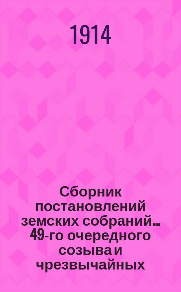 Сборник постановлений земских собраний... 49-го очередного созыва и чрезвычайных: 9 января, 24 марта, 2 ноября и 29 декабря 1913 года, с докладами Управы и другими приложениями