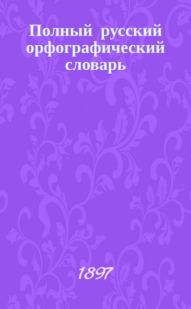 Полный русский орфографический словарь : Настольная книга для всякого, пишущего по-русски : Сост. по "Русскому правописанию" акад. Я.К. Грота П.А. Ромашкевич, препод. Одесск. 3-й гимназии